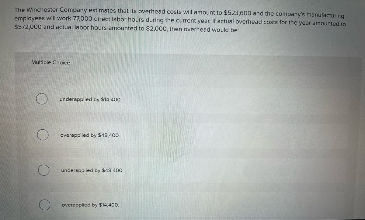 The Winchester Company estimates that its overhead costs will amount to $523,600 and the company's manufacturing
employees will work 77,000 direct labor hours during the current year. If actual overhead costs for the year amounted to
$572,000 and actual labor hours amounted to 82,000, then overhead would be:
Multiple Choice
underapplied by $14,400.
overapplied by $48,400.
underapplied by $48,400.
overapplied by $14,400.