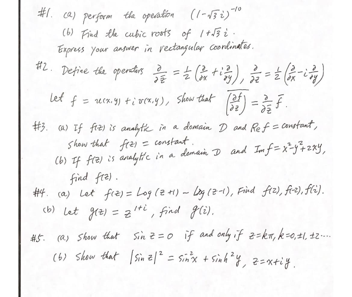 #1. ca) perform the operation (1-√32)-10
(6) Find the cubic roots of 1+√3 2.
Express your answer in rectangular coordinates.
#2.
Define the operators 32/32 = 1/2 (124² +izy), 3 = 2 (x-7)
ду,
let f
#5.
= u(x, y) +iv(x, y), show that
(3)
#3. (a) If fiz) is analytic in a domain D and Ref = constant,
Show that fizi
= constant.
(b) If f(z) is analytic in a domain I and Imf=x²-y² + 2xy,
find flz).
#4. (a) Let fiz) = Log (z +1) ~ Log (2-1), Find flz), fi-z), f(i).
(b) let g(z) = ziti, find g(i).
14
=
de f
Sin z = 0 if and only if z=kπ, k=0, ±1, ±2....
(a) Show that
(6) show that | Sinz | ² = sin³x + sinh ²y, z=xtiy.
2