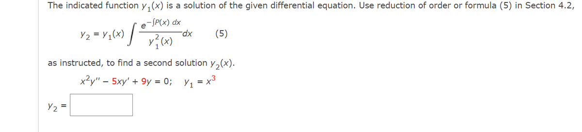 The indicated function y, (x) is a solution of the given differential equation. Use reduction of order or formula (5) in Section 4.2,
-SP(x) dx
e
Y2 = Y1(x) ] v? (x)
(5)
xp.
as instructed, to find a second solution y,(x).
x?у" - 5ху' + 9у %3D 0%; Уј %3х*
Y2 =
