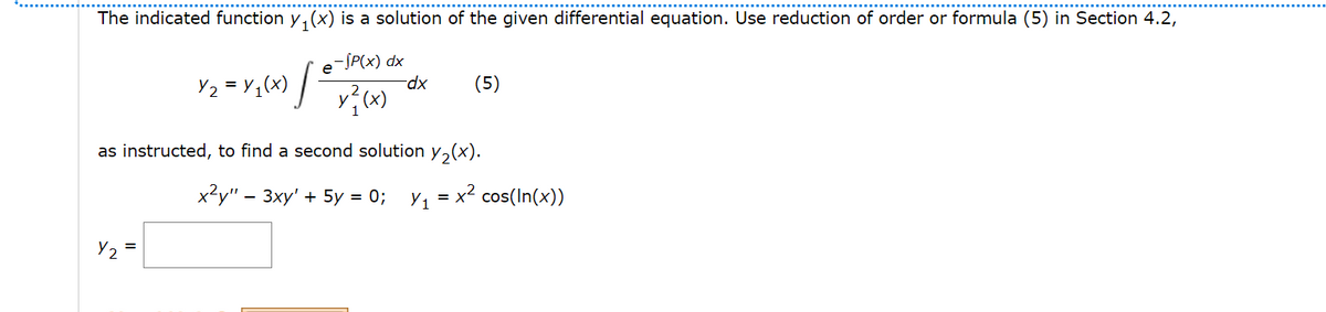 The indicated function y, (x) is a solution of the given differential equation. Use reduction of order or formula (5) in Section 4.2,
- ЈP(x) dx
Y2 = Y,(x)
xp-
(5)
as instructed, to find a second solution y,(x).
x?y" – 3xy' + 5y = 0;
Y1 = x? cos(In(x))
Y2
