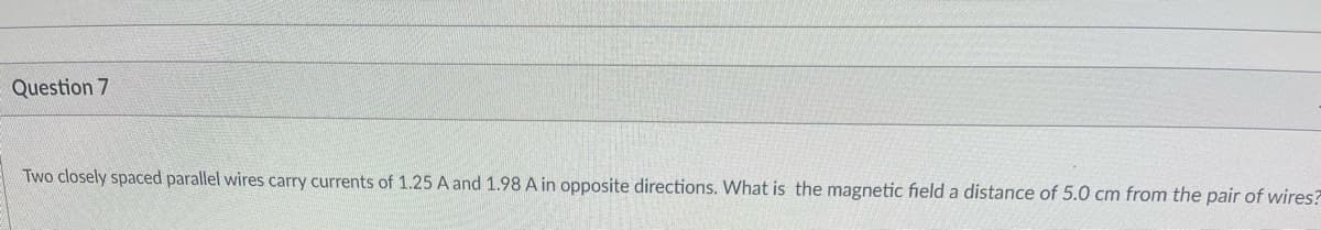 Question 7
Two closely spaced parallel wires carry currents of 1.25 A and 1.98 A in opposite directions. What is the magnetic field a distance of 5.0 cm from the pair of wires?
