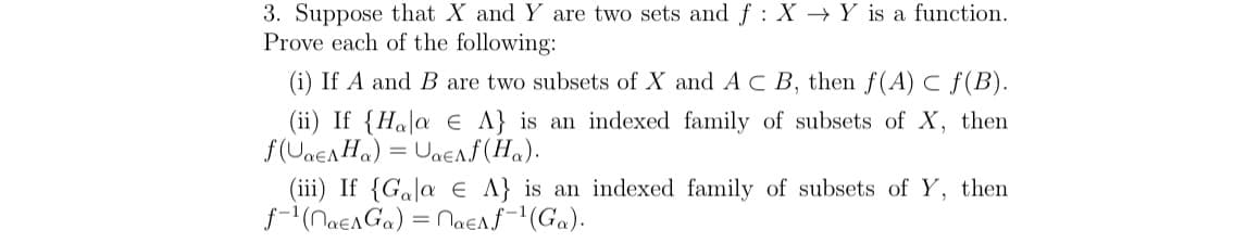 3. Suppose that X and Y are two sets and f: X Y is a function.
Prove each of the following:
(i) If A and B are two subsets of X and AC B, then f(A) C ƒ(B).
(ii) If {Hala e A} is an indexed family of subsets of X, then
f(UaEAH₂) = Uae^f (Ha).
(iii) If {Gala e A} is an indexed family of subsets of Y, then
f-¹(naEAGα) = nae^ f-¹(Ga).