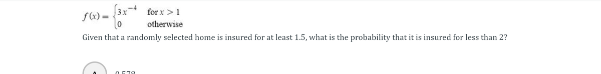 for
3x-4 for x > 1
f(x) =
otherwise
Given that a randomly selected home is insured for at least 1.5, what is the probability that it is insured for less than 2?
0.579
