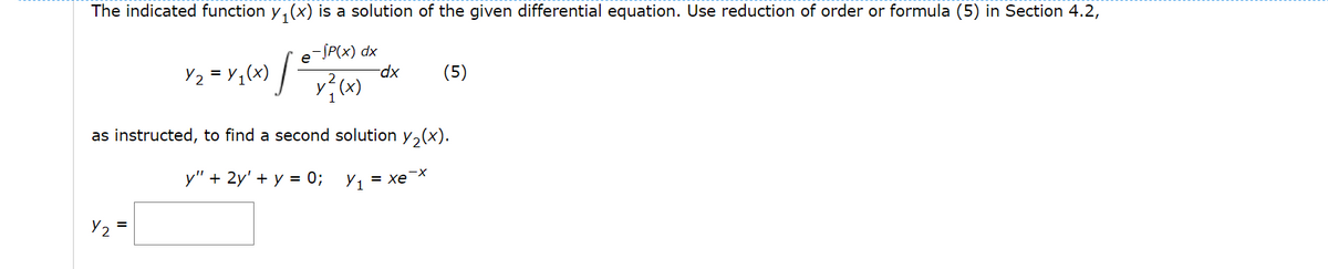 The indicated function y, (x) is a solution of the given differential equation. Use reduction of order or formula (5) in Section 4.2,
Y2 = Y1(x) /
e-SP(x) dx
dp-
(5)
as instructed, to find a second solution y,(x).
у" + 2y' + у — 0%;
Y1 = xex
Y2 =
