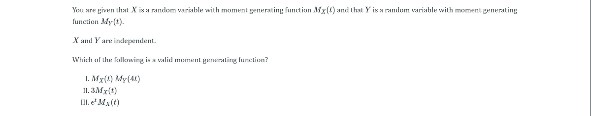 You are given that X is a random variable with moment generating function Mx(t) and that Y is a random variable with moment generating
function My(t).
X and Y are independent.
Which of the following is a valid moment generating function?
I. Mx (€) Мү(4t)
II. 3Mx(t)
III. e² Mx(t)
