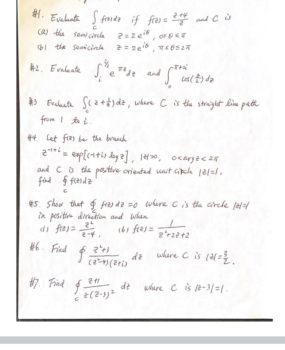 #1. Evaluate S fizidz if f(z) =
с
(a) the semicircle
(b) the semicircle
#2. Evaluate
#6. Find
S.
S. the T² de and
dz
е
i
#7. Find
2=2e, FOST
2 = 2e¹d, T≤052π
#3. Evaluate √( ² + 2 ) dz, where C is the straight line path
from 1 to 2.
$
#4. Let fiz) be the branch
2+¹+² = exp[(+1+i) log 2], 12120, 0<arga < 211
z-iti
and C is the positive oriented unit cicle |2|=1₁
find & fizidz
$
2+4
2
#5. Show that & fiz) dz =0 where C is the circle /2/=/
in positive direction and when
(1) f(z) =
2²
2-4,
(b) f(²)= 2 ++22+2
ZH1
2(2-3)²
z²+3
(2²4)(2+i)
-π+zi
and C is
dz
Cos (2) dz
dz
where C is 121= 2/12.
where C is 12-31=1.