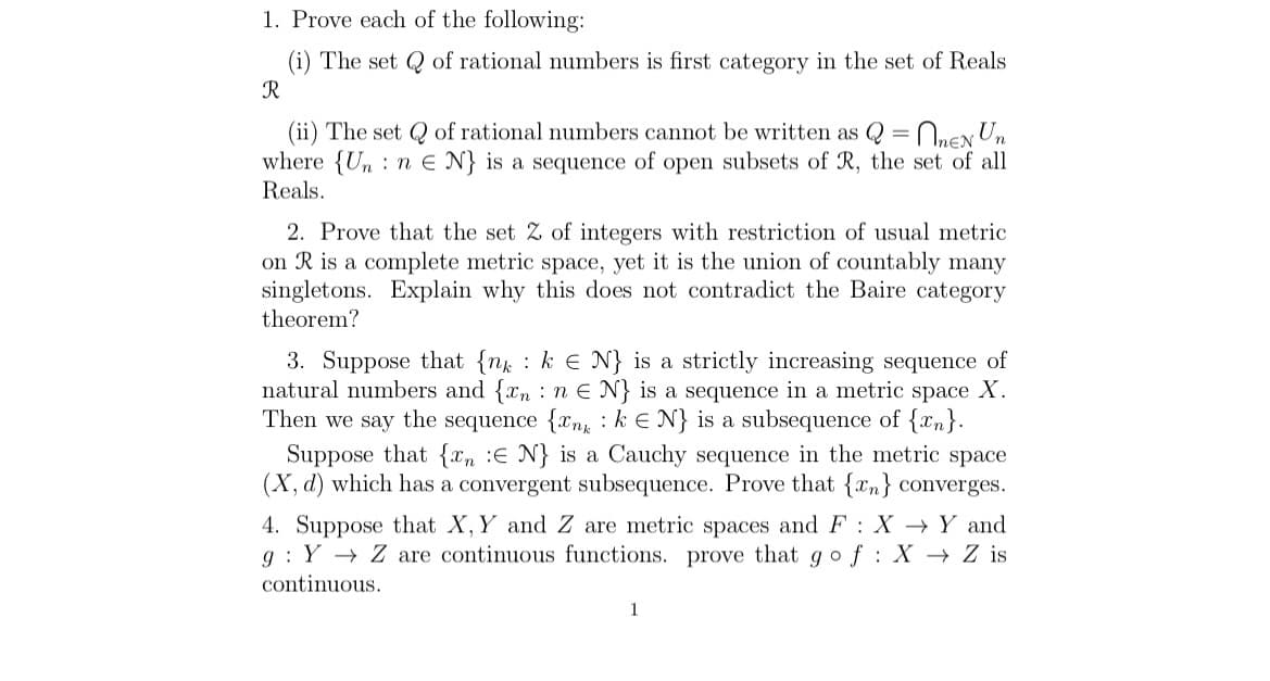 1. Prove each of the following:
(i) The set
R
of rational numbers is first category in the set of Reals
(ii) The set of rational numbers cannot be written as Q = EN Un
where {Un ne N} is a sequence of open subsets of R, the set of all
Reals.
2. Prove that the set 2 of integers with restriction of usual metric
on R is a complete metric space, yet it is the union of countably many
singletons. Explain why this does not contradict the Baire category
theorem?
3. Suppose that {nk ke N} is a strictly increasing sequence of
natural numbers and {xn n E N} is a sequence in a metric space X.
Then we say the sequence {nk N} is a subsequence of {n}.
Suppose that {n E N} is a Cauchy sequence in the metric space
(X, d) which has a convergent subsequence. Prove that {n} converges.
4. Suppose that X, Y and Z are metric spaces and F X Y and
g Y Z are continuous functions. prove that go f X→ Z is
continuous.
:
1