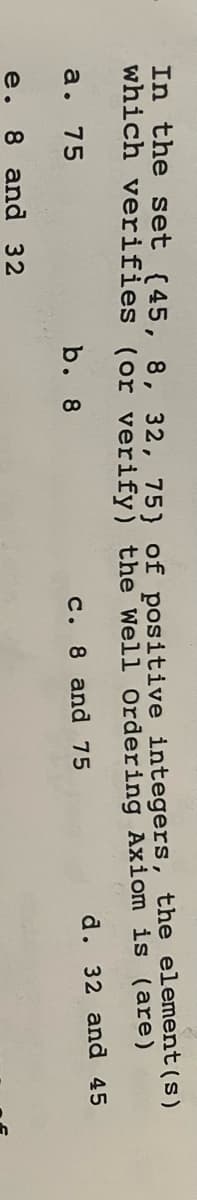 In the set (45, 8, 32, 75) of positive integers, the element(s)
which verifies (or verify) the Well Ordering Axiom is (are)
a. 75
b. 8
c. 8 and 75
d. 32 and 45
e. 8 and 32