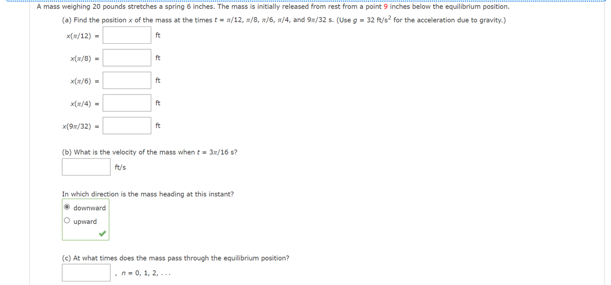 A mass weighing 20 pounds stretches a spring 6 inches. The mass is initially released from rest from a point 9 inches below the equilibrium position.
(a) Find the position x of the mass at the times t = t/12, t/8, 1/6, 1/4, and 9n/32 s. (Use g = 32 ft/s² for the acceleration due to gravity.)
Χ (π/12)
ft
%3D
Χ (π/8) -
ft
x(T/6) =
ft
Χ (π/4) -
ft
x(9п/32) %3
ft
(b) What is the velocity of the mass when t = 31/16 s?
ft/s
In which direction is the mass heading at this instant?
O downward
O upward
(c) At what times does the mass pass through the equilibrium position?
, п %3D 0, 1, 2, ...
