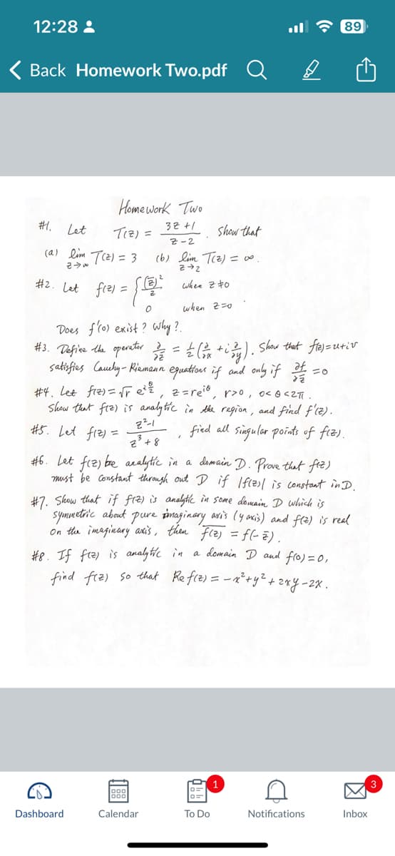 12:28:
Back Homework Two.pdf
#1.
Let
(a) lim
20
#2. Let f(2)=
Homework Two
32+1
T(z) =
show that
Z-2
(b) lim T(z) = ∞0.
22
when 20
when z=0
(2) = 3
Does f'(o) exist? why?.
#3. Define the operator 3/2/2 = = = = (2x + ²y). Show that fle)=u+iv
satisfies Cauchy-Riemann equations if and only if It
af
€
[²
0
#4. Let fiz)=√re², z=reid, r>o, o< 0 <2πi.
Show that fiz) is analytic in the region, and find f'(z).
#5. Let fiz) =
find all singular points of fiz).
z³³ + 8
2²-1
#6. Let fiz) be analytic in a domain D. Prove that fiz)
must be constant through out D if I f(z) is constant in D.
Dashboard
#7. Show that if fiz) is analytic in some domain D which is
symmetric about pure imaginary axis (yaxis) and f(z) is real
on the imaginary axis, then f(z) = f(-2).
#8. If fiz) is analytic in a domain D and f(0) = 0,
find fiz) so that Ref(z) = _ x² + y² + 2xy - 2x.
|88|1
Calendar
89
To Do
C
Notifications
Inbox