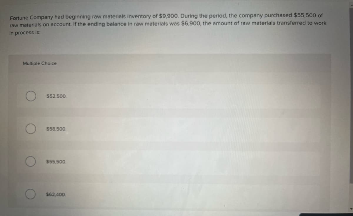 Fortune Company had beginning raw materials inventory of $9,900. During the period, the company purchased $55,500 of
raw materials on account. If the ending balance in raw materials was $6,900, the amount of raw materials transferred to work
in process is:
Multiple Choice
$52,500.
$58,500.
$55,500.
$62,400.