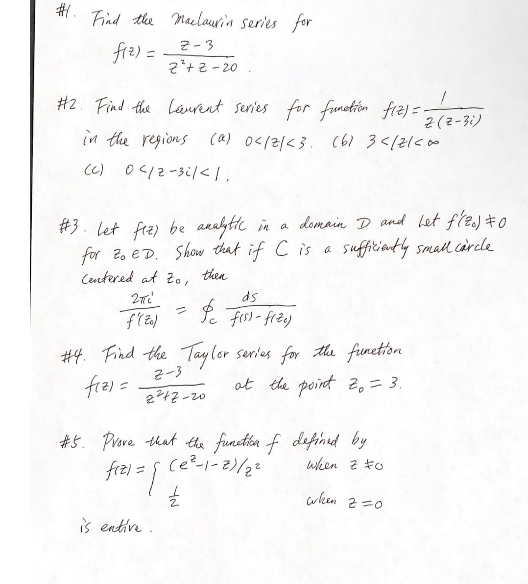 #.
Find the Maclaurin series for
Z-3
f(2)=
z²+z-20
#2. Find the Laurent series for function f(z) =.
in the regions (a) 0</2/<3. (61 3</2100
(c) 04/2-3/<1.
#3. let fiz) be analytic in a domain D and het f'(zo) \0
for Zo ED. Show that if C is a sufficiently small circle
Centered at to, then
2πi
f'(Zol
#4. Find the Taylor series for the function
2-3
fiz) =
at the point 20 = 3.
2²47-20
ds
Pc f(s) - fize)
#5. Prove that the function of defined by
when z to
fiz) = {
(e²-1-2)/2²
is entive.
YN
when.
Z (Z-3i)
2=0