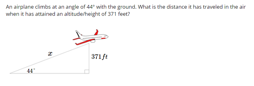 An airplane climbs at an angle of 44° with the ground. What is the distance it has traveled in the air
when it has attained an altitude/height of 371 feet?
371 ft
44°
