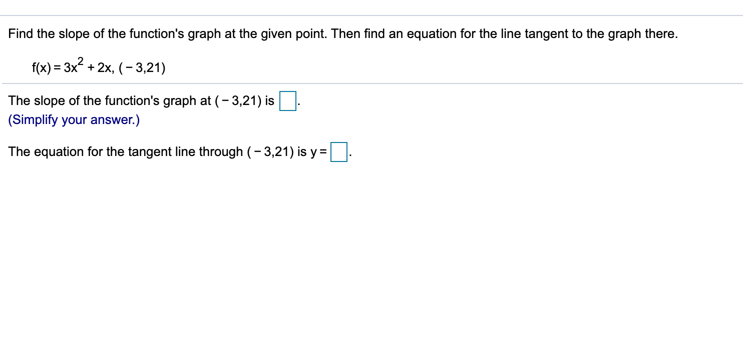 Find the slope of the function's graph at the given point. Then find an equation for the line tangent to the graph there.
f(x) = 3x + 2x, (- 3,21)
The slope of the function's graph at (- 3,21) is
(Simplify your answer.)
The equation for the tangent line through (- 3,21) is y =
