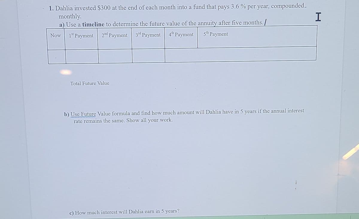 1. Dahlia invested $300 at the end of each month into a fund that pays 3.6 % per year, compounded.
monthly.
a) Use a timeline to determine the future value of the annuity after five months./
1s Payment 2nd Payment 3d Payment 4" Payment
5h Payment
Now
Total Future Value
b) Use Future Value formula and find how much amount will Dahlia have in 5 years if the annual interest
rate remains the same. Show all your work.
c) How much interest will Dahlia earn in 5 years?
