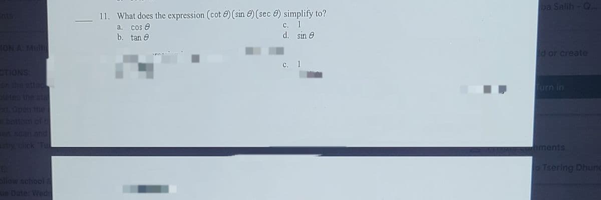 ba Salih- Q...
11. What does the expression (cot e) (sin e) (sec e) simplify to?
a. cos e
b. tan e
с. 1
d. sin e
1ON A: Mult
d or create
с. 1
CTIONS:
en the attac
pletes the stal
Turn in
x1, Open the
e bottom of t
en scan and
stly, click Tu
aments
o Tsering Dhunc
allow school
ue Date: Wedr
