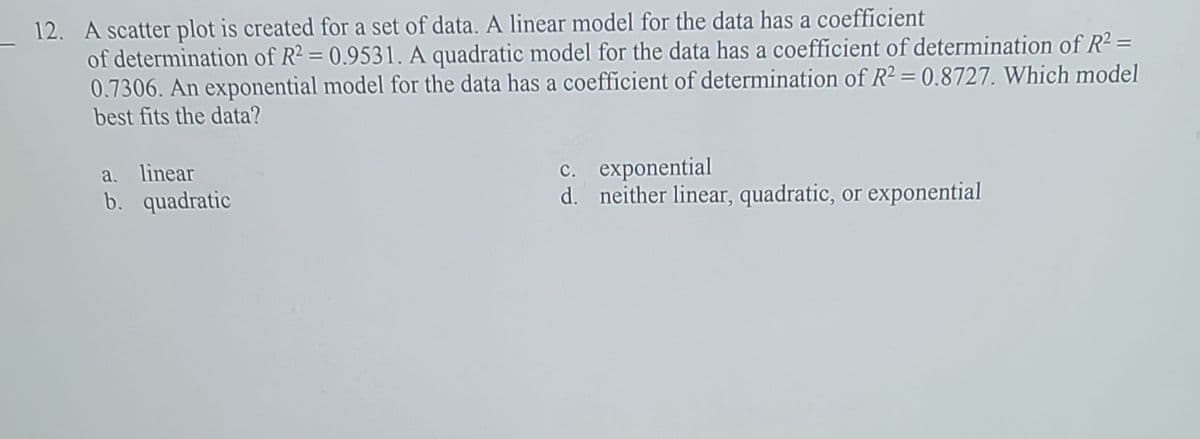 12. A scatter plot is created for a set of data. A linear model for the data has a coefficient
of determination of R2 = 0.9531. A quadratic model for the data has a coefficient of determination of R² =
0.7306. An exponential model for the data has a coefficient of determination of R2 = 0.8727. Which model
best fits the data?
c. exponential
d. neither linear, quadratic, or exponential
a. linear
b. quadratic
