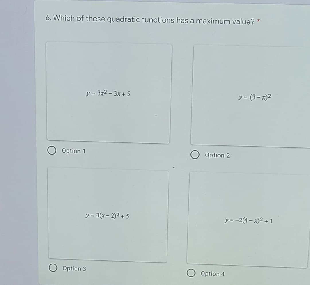 6. Which of these quadratic functions has a maximum value? *
y = 3x2 - 3x+5
y = (3- x)2
Option 1
Option 2
y = 3(x- 2)2 + 5
y=-2(4 - x)2 + 1
Option 3
O Option 4
