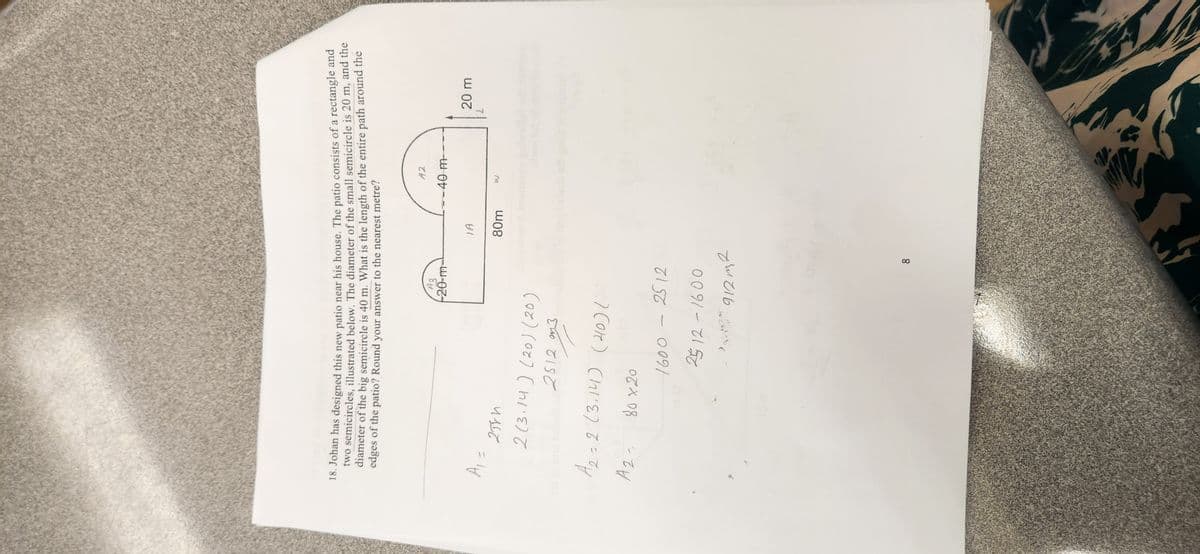 18. Johan has designed this new patio near his house. The patio consists of a rectangle and
two semicircles, illustrated below. The diameter of the small semicircle is 20 m, and the
diameter of the big semicircle is 40 m. What is the length of the entire path around the
edges of the patio? Round your answer to the nearest metre?
42
A3
-20-m
-40 m-
20 m
IA
80m
w
A₁ =
2584
2(3.14) (20) (20)
25123
A₂ = 2 (3.14) (40) (
12=
Az
80x20
1600 - 2512
2512-1600
912m²
naq bobeda odr
8