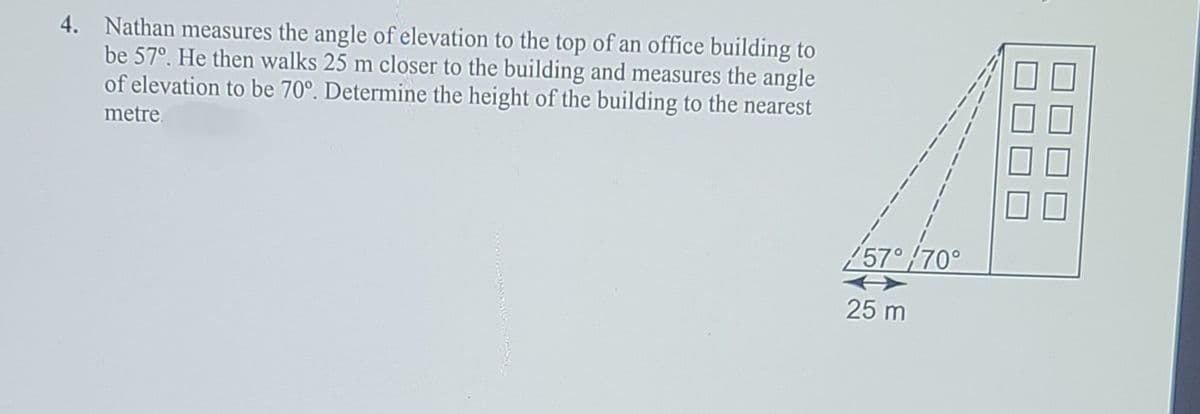 4. Nathan measures the angle of elevation to the top of an office building to
be 57°. He then walks 25 m closer to the building and measures the angle
of elevation to be 70°. Determine the height of the building to the nearest
metre.
/57°/70°
25 m
