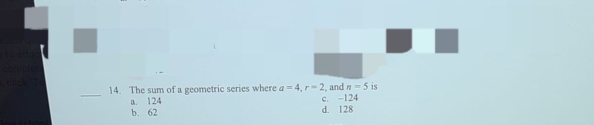 eaciTy
eto attac
complet
click
14. The sum of a geometric series where a = 4, r= 2, and n = 5 is
a. 124
b. 62
c. -124
d. 128
