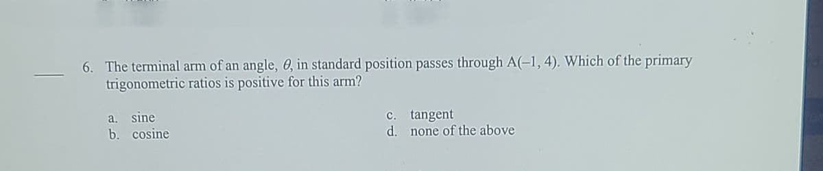 6. The terminal arm of an angle, 0, in standard position passes through A(-1, 4). Which of the primary
trigonometric ratios is positive for this arm?
a. sine
b. cosine
c. tangent
d. none of the above
