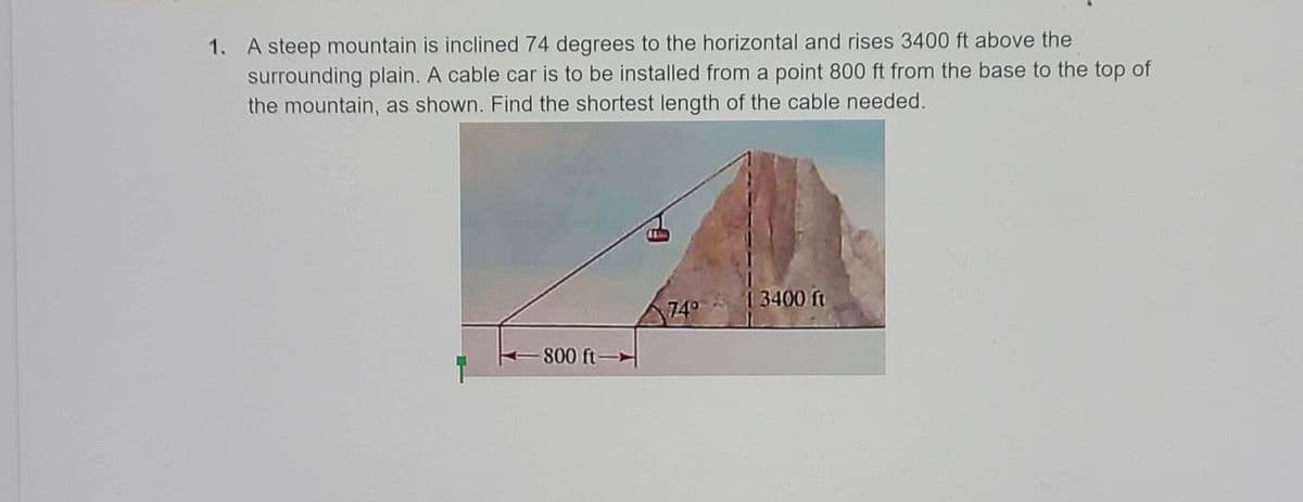 1. A steep mountain is inclined 74 degrees to the horizontal and rises 3400 ft above the
surrounding plain. A cable car is to be installed from a point 800 ft from the base to the top of
the mountain, as shown. Find the shortest length of the cable needed.
1 3400 ft
74°
800 ft-
