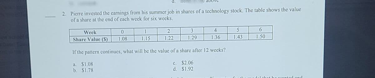 2. Pierre invested the earnings from his summer job in shares of a technology stock. The table shows the value
of a share at the end of cach week for six wecks.
shol
Week
0.
1
3
4
5
Toos
Share Value ($)
1.08
1.15
1.22
1.29
1.36
1.43
1.50
If the pattern continues, what will be the value of a share after 12 weeks?
a. $1.08
b. $1.78
c. $2.06
d. $1.92
o wontod and
