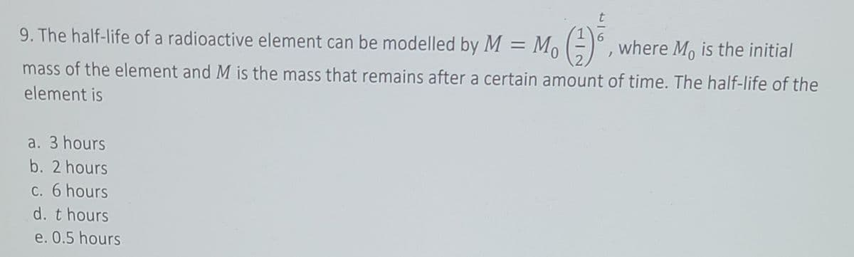 9. The half-life of a radioactive element can be modelled by M =
G)
where M, is the initial
mass of the element and M is the mass that remains after a certain amount of time. The half-life of the
element is
a. 3 hours
b. 2 hours
c. 6 hours
d. t hours
e. 0.5 hours
