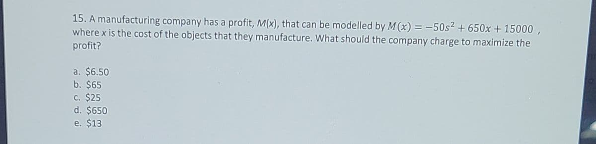 15. A manufacturing company has a profit, M(x), that can be modelled by M(x) = -50s2 + 650x + 15000 ,
where x is the cost of the objects that they manufacture. What should the company charge to maximize the
profit?
a. $6.50
b. $65
c. $25
d. $650
e. $13
