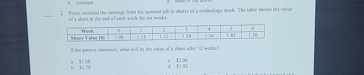 b. constant
2. Pierre invested the earnings from his summer job in shares of a technology stock. The table shows the value
of a share at the end of cach week for six wecks.
Shol
Week
1
3
4
5
Toos
Share Value ($)
1.08
1.15
1.22
1.29
1.36
1.43
1.50
If the pattern continues, what will be the value of a share after 12 weeks?
a. $1.08
b. $1.78
c. $2.06
d. $1.92
o wontod and
