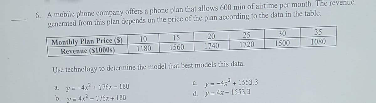 6. A mobile phone company offers a phone plan that allows 600 min of airtime per month. The revenue
generated from this plan depends on the price of the plan according to the data in the table.
30
35
Monthly Plan Price ($)
Revenue ($1000s)
10
15
20
25
1180
1560
1740
1720
1500
1080
Use technology to determine the model that best models this data.
c. y= -4x + 1553.3
a. y= -4x
b. y= 4x - 176x + 180
+ 176x – 180
d. y= 4x- 1553.3
