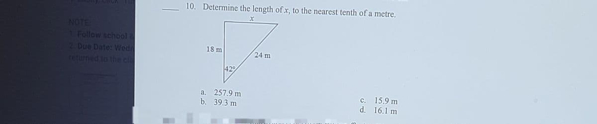 10. Determine the length of x, to the nearest tenth of a metre.
CICK
NOTE
1. Follow school 2
2 Due Date: Wedn
returned to the cla
18 m
24 m
42
a. 257.9 m
b. 39.3 m
c. 15.9 m
d. 16.1 m
