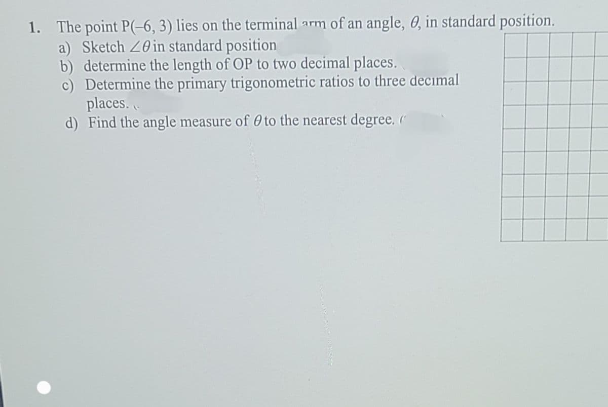 1. The point P(-6, 3) lies on the terminal arm of an angle, 0, in standard position.
a) Sketch 20 in standard position
b) determine the length of OP to two decimal places.
c) Determine the primary trigonometric ratios to three decimal
places..
d) Find the angle measure of 0 to the nearest degree. (
