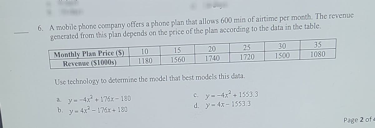 6. A mobile phone company offers a phone plan that allows 600 min of airtime per month. The revenue
generated from this plan depends on the price of the plan according to the data in the table.
20
25
30
35
Monthly Plan Price (S)
Revenue ($1000s)
10
15
1180
1560
1740
1720
1500
1080
Use technology to determine the model that best models this data.
c. y= -4x2 + 1553.3
a. y=-4x + 176óx – 180
b. y= 4x - 176x + 180
d. y= 4x- 1553.3
Page 2 of 4
