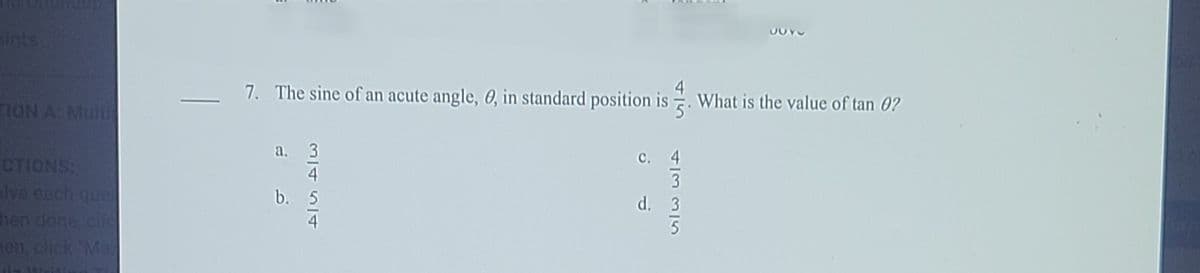 aints
7. The sine of an acute angle, 0, in standard position is
What is the value of tan 0?
TION A Mult
а. 3
CTIONS:
lve each que
hen done, cli
en, click Ma
с. 4
3
d. 3
b. 5
4
