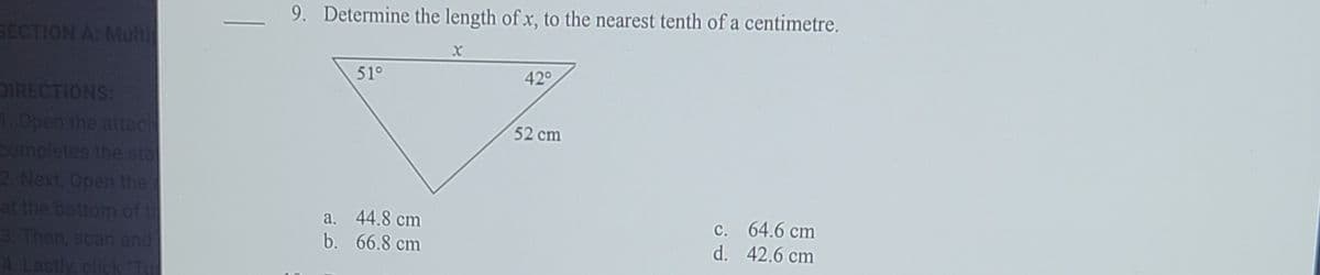 9. Determine the length of x, to the nearest tenth of a centimetre.
SECTION A: Multi
51°
420
DIRECTIONS:
1 Open the attach
completes the sta
2 Next, Open the
at the bottom of t
3. Then, scan end
52 cm
a. 44.8 cm
b. 66.8 cm
C. 64.6 cm
d. 42.6 cm
4 Lastly, click T
