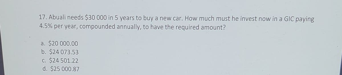 17. Abuali needs $30 000 in 5 years to buy a new car. How much must he invest now in a GIC paying
4.5% per year, compounded annually, to have the required amount?
a. $20 000.00
b. $24 073.53
C. $24 501.22
d. $25 000.87
