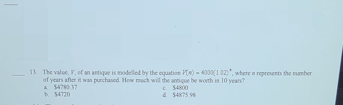 13. The value, V, of an antique is modelled by the equation V(2) = 4000(1.02)", where n represents the number
of years after it was purchased. How much will the antique be worth in 10 years?
a. $4780.37
b. $4720
c. $4800
d. $4875.98
