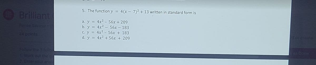 5. The function y = 4(x - 7)2 + 13 written in standard form is
Brilliant
a. y = 4x2 - 56x +209
b. y = 4x2 – 56x – 183
c. y = 4x2 - 56x + 183
d. y = 4x2 + 56x + 209
Renee Saviour
24 points
d or create
Follow the 3 follo
1 Work out the qu
2. Enter your ans
kas Done
