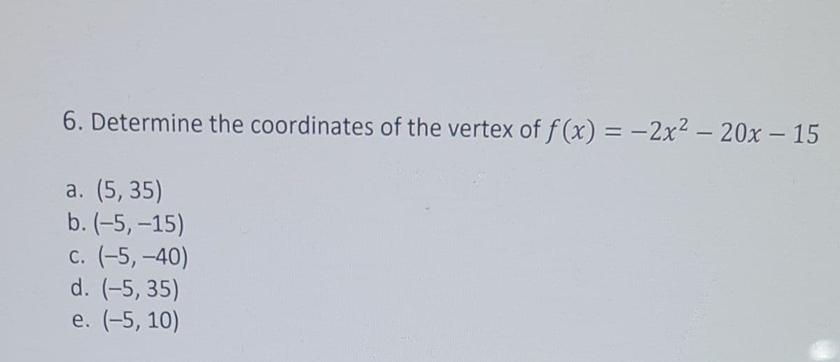 6. Determine the coordinates of the vertex of f (x) = -2x2 - 20x - 15
|
a. (5, 35)
b. (-5, –15)
c. (-5, –40)
d. (-5, 35)
e. (-5, 10)
