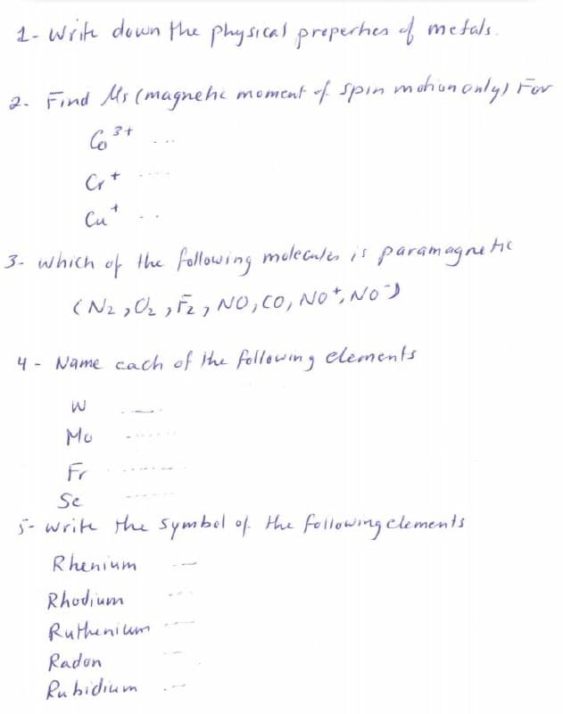 1- Write down the physical preperhes of metals.
2. Find Ms (magnehi moment f spin mohunonly) For
Cr+
Cu+
3. which of the following molecules is paramagnei
(N2 ,0 ,F2 NO, CO, NO, N0)
4 - Name cach of the following elements
Mu
Fr
Se
5- write the symbel of Hhe following clements
Rhenium
Rhodium
Ruthenium
Radun
Ru hidium
