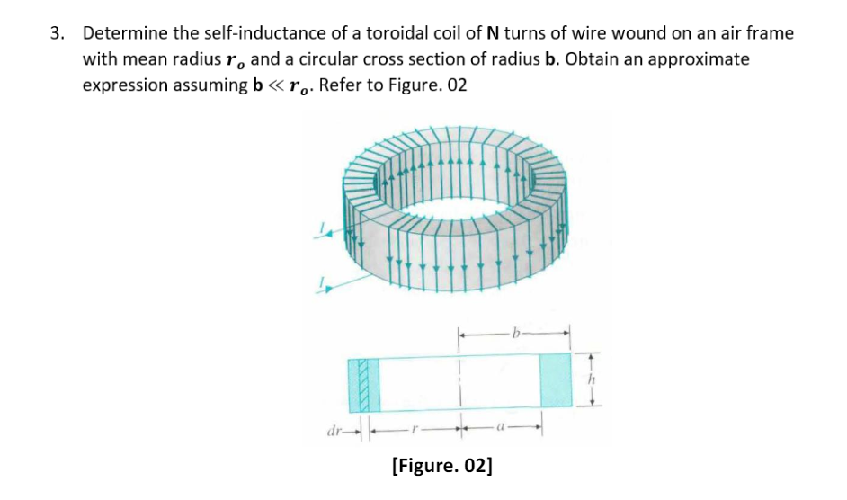 3. Determine the self-inductance of a toroidal coil of N turns of wire wound on an air frame
with mean radius ro and a circular cross section of radius b. Obtain an approximate
expression assuming b <<< ro. Refer to Figure. 02
dr
[Figure. 02]