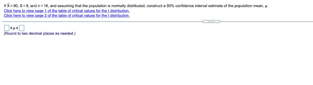 If X= 90, S= 9, and n = 16, and assuming that the population is normally distributed, construct a 90% confidence interval estimate of the population mean, µ.
Click here to view page 1 of the table of critical values for the t distribution.
Click here to view page 2 of the table of critical values for the t distribution.
(Round to two decimal places as needed.)
