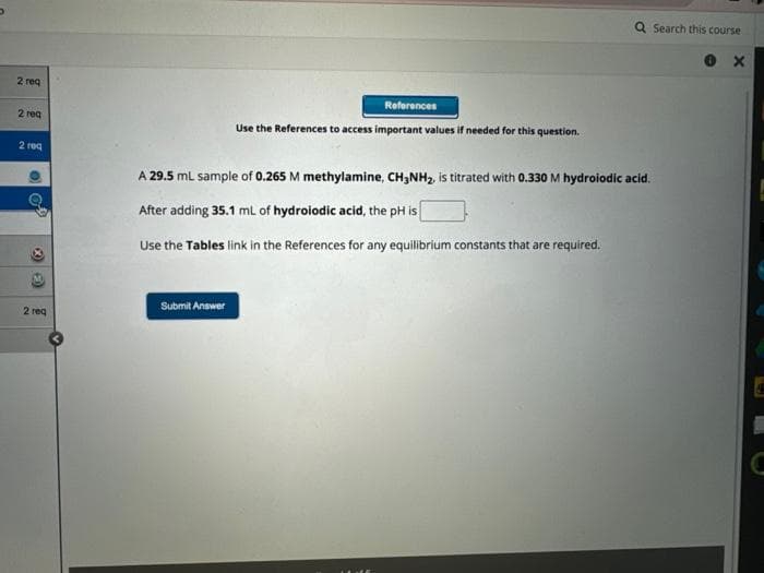 D
2 req
2 req
2 req
O
2 req
References
Use the References to access important values if needed for this question.
A 29.5 mL sample of 0.265 M methylamine, CH3NH₂, is titrated with 0.330 M hydroiodic acid.
After adding 35.1 mL of hydroiodic acid, the pH is
Use the Tables link in the References for any equilibrium constants that are required.
Submit Answer
Search this course