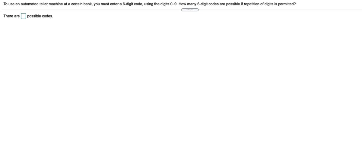 To use an automated teller machine at a certain bank, you must enter a 6-digit code, using the digits 0-9. How many 6-digit codes are possible if repetition of digits is permitted?
.....
There are possible codes.
