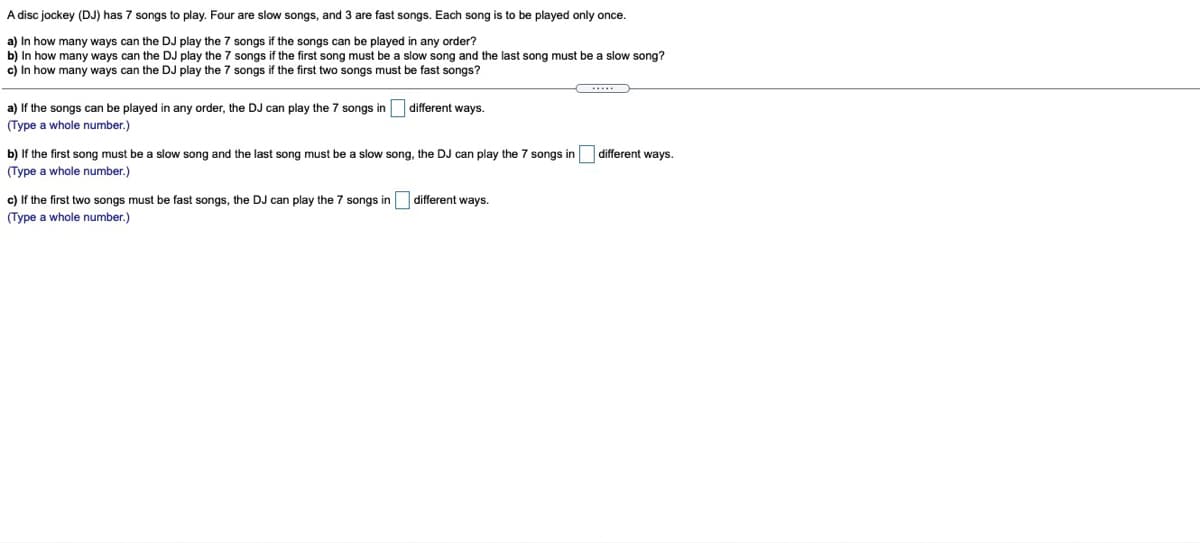 A disc jockey (DJ) has 7 songs to play. Four are slow songs, and 3 are fast songs. Each song is to be played only once.
a) In how many ways can the DJ play the 7 songs if the songs can be played in any order?
b) In how many ways can the DJ play the 7 songs if the first song must be a slow song and the last song must be a slow song?
c) In how many ways can the DJ play the 7 songs if the first two songs must be fast songs?
different ways.
a) If the songs can be played in any order, the DJ can play the 7 songs in
(Type a whole number.)
b) If the first song must be a slow song and the last song must be a slow song, the DJ can play the 7 songs in
different ways.
(Type a whole number.)
c) If the first two songs must be fast songs, the DJ can play the 7 songs in different ways.
(Type a whole number.)
