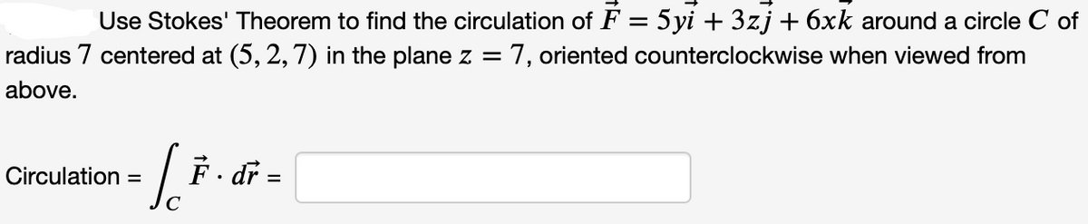 Use Stokes' Theorem to find the circulation of F = 5yi + 3zj + 6xk around a circle C of
radius 7 centered at (5, 2, 7) in the plane z = 7, oriented counterclockwise when viewed from
above.
Circulation
=
[²
с
F. dr
=