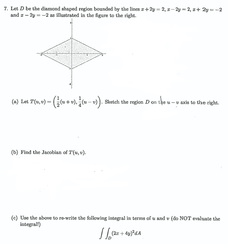 7. Let D be the diamond shaped region bounded by the lines x +2y = 2, x-2y = 2, x+2y=-2
and x - 2y = -2 as illustrated in the figure to the right.
(a) Let T(u, v) = (⁄(u + v), } (u − v)). s Sketch the region D on the u- v axis to the right.
(b) Find the Jacobian of T(u, v).
(c) Use the above to re-write the following integral in terms of u and v (do NOT evaluate the
integral!)
√ (2x + 4y)²dA