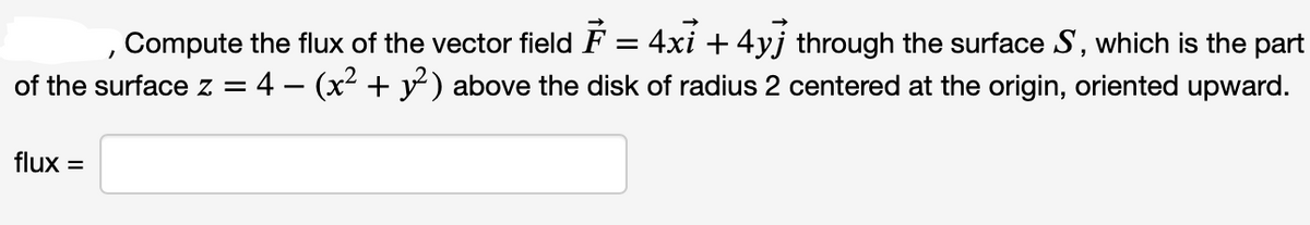 Compute the flux of the vector field F = 4xỉ + 4yj through the surface S, which is the part
of the surface z = 4 − (x² + y²) above the disk of radius 2 centered at the origin, oriented upward.
flux =
1